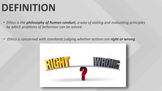 DEFINITION
• Ethics is the philosophy of human conduct, a way of stating and evaluating principles
by which problems of behaviour can be solved.
• Ethics is concerned with standards judging whether actions are right or wrong.
 