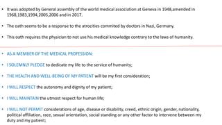 • It was adopted by General assembly of the world medical association at Geneva in 1948,amended in
1968,1983,1994,2005,2006 and in 2017.
• The oath seems to be a response to the atrocities commited by doctors in Nazi, Germany.
• This oath requires the physician to not use his medical knowledge contrary to the laws of humanity.
• AS A MEMBER OF THE MEDICAL PROFESSION:
• I SOLEMNLY PLEDGE to dedicate my life to the service of humanity;
• THE HEALTH AND WELL-BEING OF MY PATIENT will be my first consideration;
• I WILL RESPECT the autonomy and dignity of my patient;
• I WILL MAINTAIN the utmost respect for human life;
• I WILL NOT PERMIT considerations of age, disease or disability, creed, ethnic origin, gender, nationality,
political affiliation, race, sexual orientation, social standing or any other factor to intervene between my
duty and my patient;
 