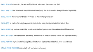 I WILL RESPECT the secrets that are confided in me, even after the patient has died;
I WILL PRACTICE my profession with conscience and dignity and in accordance with good medical practice;
I WILL FOSTER the honour and noble traditions of the medical profession;
I WILL GIVE to my teachers, colleagues, and students the respect and gratitude that is their due;
I WILL SHARE my medical knowledge for the benefit of the patient and the advancement of healthcare;
I WILL ATTEND TO my own health, well-being, and abilities in order to provide care of the highest standard;
I WILL NOT USE my medical knowledge to violate human rights and civil liberties, even under threat;
I MAKE THESE PROMISES solemnly, freely and upon my honour.
 