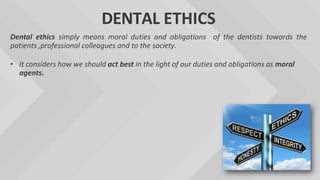 DENTAL ETHICS
Dental ethics simply means moral duties and obligations of the dentists towards the
patients ,professional colleagues and to the society.
• It considers how we should act best in the light of our duties and obligations as moral
agents.
 