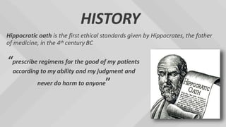 HISTORY
Hippocratic oath is the first ethical standards given by Hippocrates, the father
of medicine, in the 4th century BC
“prescribe regimens for the good of my patients
according to my ability and my judgment and
never do harm to anyone”
 