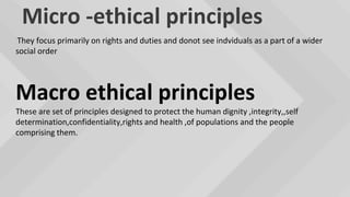 Micro -ethical principles
They focus primarily on rights and duties and donot see indviduals as a part of a wider
social order
Macro ethical principles
These are set of principles designed to protect the human dignity ,integrity,,self
determination,confidentiality,rights and health ,of populations and the people
comprising them.
 