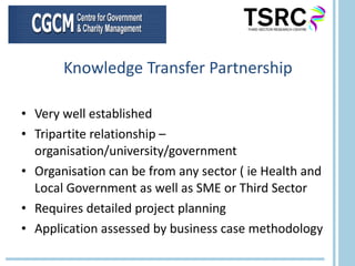 Knowledge Transfer Partnership Very well established Tripartite relationship – organisation/university/government Organisation can be from any sector ( ie Health and Local Government as well as SME or Third Sector Requires detailed project planning Application assessed by business case methodology 