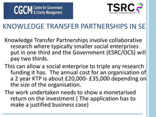 KNOWLEDGE TRANSFER PARTNERSHIPS IN SE Knowledge Transfer Partnerships involve collaborative research where typically smaller social enterprises put in one third and the Government (ESRC/OCS) will pay two thirds.  This can allow a social enterprise to triple any research funding it has.  The annual cost for an organisation of a 2 year KTP is about £20,000- £35,000 depending on the size of the organisation.  The work undertaken needs to show a monetarised return on the investment ( The application has to make a justified business case) 
