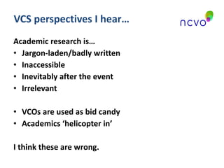 VCS perspectives I hear… Academic research is… Jargon-laden/badly written Inaccessible Inevitably after the event Irrelevant VCOs are used as bid candy Academics ‘helicopter in’ I think these are wrong.  