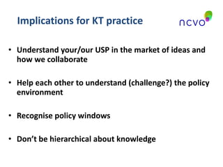 Implications for KT practice Understand your/our USP in the market of ideas and how we collaborate Help each other to understand (challenge?) the policy environment Recognise policy windows Don’t be hierarchical about knowledge 