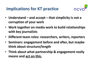 Understand – and accept – that simplicity is not a corruption of your work Work together on media work to build relationships with key journalists Different team roles: researchers, writers, reporters Seminars: engagement before and after, but maybe think about structure/length Think about what partnership & engagement really means and  act on this. Implications for KT practice 