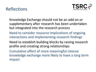 Reflections Knowledge Exchange should not be an add on or supplementary after research has been undertaken but integrated into the research process Need to consider resource implications of ongoing interactions and implementing research findings Need to establish building blocks by raising research profile and creating strong relationships Cumulative effect of more meaningful intense knowledge exchange more likely to have a long term impact 