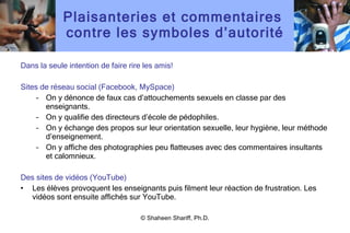 Plaisanteries et commentaires  contre les symboles d ’ autorité Dans la seule intention de faire rire les amis! Sites de réseau social (Facebook, MySpace) On y dénonce de faux cas d ’ attouchements sexuels en classe par des enseignants. On y qualifie des directeurs d ’ école de pédophiles. On y échange des propos sur leur orientation sexuelle, leur hygiène, leur méthode d ’ enseignement. On y affiche des photographies peu flatteuses avec des commentaires insultants et calomnieux. Des sites de vidéos (YouTube) Les élèves provoquent les enseignants puis filment leur réaction de frustration. Les vidéos sont ensuite affichés sur YouTube. © Shaheen Shariff, Ph.D. 