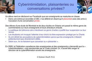 Cyberintimidation, plaisanteries ou conversations privées? Un élève ment en déclarant sur Facebook que son enseignante se masturbe en classe.  Dans une entrevue accordée à CBC, il se défend en disant qu ’ il  plaisantait  avec des amis à l ’ occasion d ’ une conversation  privée. Des élèves d ’ une école de Montréal et de deux écoles en Ontario ont passé le même genre de commentaires sur leurs enseignants et leurs directeurs d ’ école. La politique de tolérance zéro interdisant ce genre d ’ actes a justifié leur suspension ou leur renvoi.  Les étudiants ont invoqué l ’ atteinte à leur droit à la libre expression protégé par la  Charte .  Ils ont réfuté les accusations de cyberintimidation parce que les enseignants n ’ étaient prétendument pas directement ciblés.  Selon eux, ils ne faisaient que converser ou  «  plaisanter ». En 2008, la Fédération canadienne des enseignantes et des enseignants a demandé que la « cyberintimidation » soit sanctionnée par le  Code criminel.  Or, il aurait fallu exiger la sanction de la cyberdiffamation envers les enseignants. © Shaheen Shariff, Ph.D. 