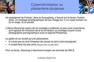 Cyberintimidation ou  plaisanterie douteuse Un enseignant de Foshan, dans le Guangdong, a trouvé sur le forum  Foshan Daily  un montage photographique de son visage sur 1) un corps humain nu; 2) un singe; 3) un poulet, L’élève (Xioarong) auteur de ce montage a prétendu ne pas avoir conscience qu’il agissait en infraction de la loi en faisant un montage à partir d’une photographie pornographique avec le logiciel Photoshop. Le geste ne se voulait qu’une plaisanterie.  Il n’avait pas du tout l’intention de causer du tort à son enseignant.  Il voulait faire rire ses amis  (Zhang et Wei, 22 juillet 2007).   Pour sa faute, Xiaorong a néanmoins écopé une amende de 500 $. © Shaheen Shariff, Ph.D. 