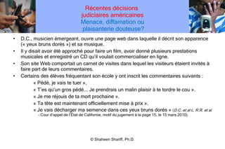 Récentes décisions  judiciaires américaines Menace, diffamation ou  plaisanterie douteuse? D.C., musicien émergeant, ouvre une page web dans laquelle il décrit son apparence (« yeux bruns dorés ») et sa musique. Il y disait avoir été approché pour faire un film, avoir donné plusieurs prestations musicales et enregistré un CD qu ’ il voulait commercialiser en ligne. Son site Web comportait un carnet de visites dans lequel les visiteurs étaient invités à faire part de leurs commentaires. Certains des élèves fréquentant son école y ont inscrit les commentaires suivants : « Pédé, je vais te tuer », « T ’ es qu ’ un gros pédé... Je prendrais un malin plaisir à te tordre le cou ». « Je me réjouis de ta mort prochaine ». « Ta tête est maintenant officiellement mise à prix ». « Je vais décharger ma semence dans ces yeux bruns dorés »  ( D.C. et al  c.  R.R. et al –  Cour d ’ appel de l ’ État de Californie, motif du jugement à la page 15, le 15 mars 2010). © Shaheen Shariff, Ph.D. 