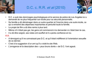 D.C. c. R.R.  et al  (2010) D.C. a subi des dommages psychologiques et le service de police de Los Angeles lui a demandé de ne plus fréquenter son école pour sa sécurité personnelle. Sa famille a dû déménager dans un autre quartier et l ’ inscrire dans une autre école, ce qui a entraîné des dépenses importantes et perturbé toute la famille. Le projet de film a dû être remis à plus tard.  Même s ’ il n ’ était pas gai, les gens ont commencé à lui demander si c ’ était bien le cas. Il a dû être soigné, ses notes ont souffert et il a perdu confiance en lui. R.R. A témoigné qu ’ il ne connaissait pas D.C. et qu ’ il était indifférent à l ’ orientation sexuelle de ce dernier. C ’ est à la suggestion d ’ un ami qu ’ il a visité le site Web. L ’ arrogance et la description des « yeux bruns dorés » de D.C. l ’ ont agacé. © Shaheen Shariff, Ph.D. 