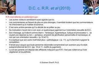 D.C. c. R.R.  et al  (2010) R.R s ’ est défendu en prétendant que : Les autres visiteurs semblaient aussi agacés que lui. Les commentaires se faisant de plus en plus étranges, il semblait évident que les commentateurs ne cherchaient qu ’ à rivaliser d ’ outrance. C ’ est sans arrière-pensée qu ’ il a décidé de se prêter au jeu. Sa motivation n ’ avait rien à voir avec un quelconque jugement sur l ’ orientation sexuelle de D.C.. Son message, qu ’ il décrit comme étant «  fantasque, hyperbolique, ludique et provocateur »,  se voulait une réponse au ton «  pompeux, empreint de glorification personnelle et narcissique, et non par son orientation sexuelle » (p.10 et11). Il a expliqué que son autre motif était plus « pathologique » (p. 11), qu ’ il cherchait à gagner la compétition. Il tenait pour acquis que toute personne rationnelle comprendrait son aversion pour le style autopromotionnel de D.C. (pp. 10 et 11, motifs du jugement). Lui et ses parents ont déposé des affidavits indiquant que R.R. n'est pas violent et qu ’ il est végétarien et bouddhiste. © Shaheen Shariff, Ph.D. 