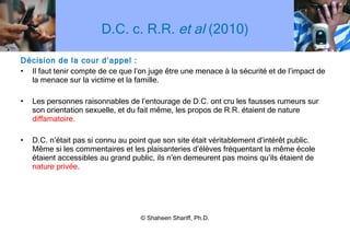 D.C. c. R.R.  et al  (2010) Décision de la cour d ’ appel : Il faut tenir compte de ce que l ’ on juge être une menace à la sécurité et de l ’ impact de la menace sur la victime et la famille. Les personnes raisonnables de l ’ entourage de D.C. ont cru les fausses rumeurs sur son orientation sexuelle, et du fait même, les propos de R.R. étaient de nature  diffamatoire. D.C. n ’ était pas si connu au point que son site était véritablement d ’ intérêt public. Même si les commentaires et les plaisanteries d ’ élèves fréquentant la même école étaient accessibles au grand public, ils n ’ en demeurent pas moins qu ’ ils étaient de  nature privée . © Shaheen Shariff, Ph.D. 