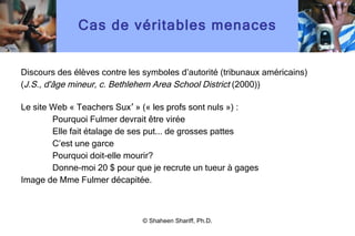 Cas de véritables menaces Discours des élèves contre les symboles d ’ autorité (tribunaux américains) ( J.S., d'âge mineur, c. Bethlehem Area School District  (2000)) Le site Web  «  Teachers Sux ’  »  ( «  les profs sont nuls  » ) : Pourquoi Fulmer devrait être virée Elle fait étalage de ses put... de grosses pattes C’est une garce Pourquoi doit-elle mourir? Donne-moi 20 $ pour que je recrute un tueur à gages Image de Mme Fulmer décapitée. © Shaheen Shariff, Ph.D. 