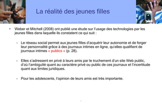 La réalité des jeunes filles Weber et Mitchell (2008) ont publié une étude sur l ’ usage des technologies par les jeunes filles dans laquelle ils constatent ce qui suit : Le réseau social permet aux jeunes filles d ’ acquérir leur autonomie et de forger leur personnalité grâce à des journaux intimes en ligne, qu ’ elles qualifient de journaux intimes  « publics »  (p. 28).  Elles s ’ adressent en privé à leurs amis par le truchement d ’ un site Web public, d ’ où l ’ ambiguïté quant au caractère privé ou public de ces journaux et l ’ incertitude quant aux limites juridiques. Pour les adolescents, l ’ opinion de leurs amis est très importante.  . 