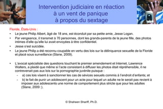 Intervention judiciaire en réaction à un vent de panique  à propos du sextage Floride, États-Unis : Le jeune Philip Albert, âgé de 18 ans, est éconduit par sa petite amie, Jesse Logan. Par vengeance, il transmet à 70 personnes, dont les grands-parents de la jeune fille, des photos intimes d ’ elle qu ’ elle lui avait envoyées à titre confidentiel. Jesse s ’ est suicidée. Le jeune Philip a été reconnu coupable en vertu des lois sur la délinquance sexuelle de la Floride et placé sous surveillance (Slane, 2009). L ’ avocat spécialiste des questions touchant le premier amendement et Internet, Lawrence Walters, a plaidé que même si l ’ acte consistant à diffuser les photos était répréhensible, il ne contrevenait pas aux lois sur la pornographie juvénile puisque : a) ces lois visent à sanctionner les cas de sévices sexuels commis à l ’ endroit d ’ enfants; et  b) le fait de punir un adolescent pour un acte pour lequel un adulte ne le serait pas revient à imposer aux adolescents une norme de comportement plus stricte que pour les adultes (Slane, 2009 :). © Shaheen Shariff, Ph.D. 