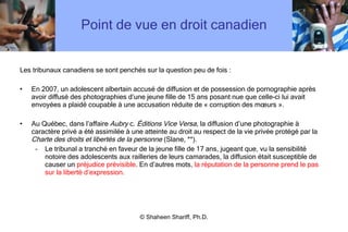 Point de vue en droit canadien Les tribunaux canadiens se sont penchés sur la question peu de fois : En 2007, un adolescent albertain accusé de diffusion et de possession de pornographie après avoir diffusé des photographies d ’ une jeune fille de 15 ans posant nue que celle-ci lui avait envoyées a plaidé coupable à une accusation réduite de « corruption des mœurs ».  Au Québec, dans l ’ affaire  Aubry  c.  Éditions Vice Versa,  la diffusion d ’ une photographie à caractère privé a été assimilée à une atteinte au droit au respect de la vie privée protégé par la  Charte des droits et libertés de la personne  (Slane, **). Le tribunal a tranché en faveur de la jeune fille de 17 ans, jugeant que, vu la sensibilité notoire des adolescents aux railleries de leurs camarades, la diffusion était susceptible de causer un  préjudice prévisible . En d ’ autres mots,  la réputation de la personne prend le pas sur la liberté d ’ expression. © Shaheen Shariff, Ph.D. 