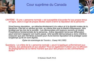 Cour suprême du Canada  CRITÈRE : Si une « personne normale » est susceptible d ’ accorder foi aux propos tenus en ligne, alors il s ’ agit de propos illicites visant à ternir la réputation de la personne : [Une] bonne réputation… se rattache étroitement à la valeur et à la dignité innées de la personne. Elle est un attribut qui doit, au même titre que la liberté d'expression, être protégé par les lois de la société… Les démocraties ont toujours reconnu et révéré l'importance fondamentale de la personne… [U]ne réputation ternie par diffamation peut rarement regagner son lustre passé. Une société démocratique a donc intérêt à s'assurer que ses membres puissent jouir d'une bonne réputation et la protéger aussi longtemps qu'ils en sont dignes. Église de scientologie de Toronto  c.  Casey Hill (1995) Questions : Le critère de la « personne normale » peut-il s ’ appliquer uniformément aux enfants, aux adolescents et aux adultes? Peut-on également l ’ utiliser pour la diffusion de photographies de la même manière que pour des propos ou des commentaires écrits? © Shaheen Shariff, Ph.D. 