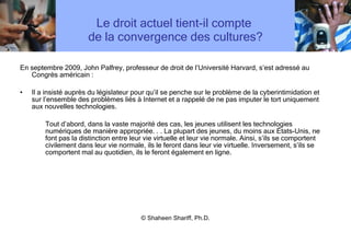 Le droit actuel tient-il compte  de la convergence des cultures? En septembre 2009, John Palfrey, professeur de droit de l ’ Université Harvard, s ’ est adressé au Congrès américain : Il a insisté auprès du législateur pour qu ’ il se penche sur le problème de la cyberintimidation et sur l ’ ensemble des problèmes liés à Internet et a rappelé de ne pas imputer le tort uniquement aux nouvelles technologies.  Tout d ’ abord, dans la vaste majorité des cas, les jeunes utilisent les technologies numériques de manière appropriée. . . La plupart des jeunes, du moins aux États-Unis, ne font pas la distinction entre leur vie virtuelle et leur vie normale. Ainsi, s ’ ils se comportent civilement dans leur vie normale, ils le feront dans leur vie virtuelle. Inversement, s ’ ils se comportent mal au quotidien, ils le feront également en ligne.  © Shaheen Shariff, Ph.D. 