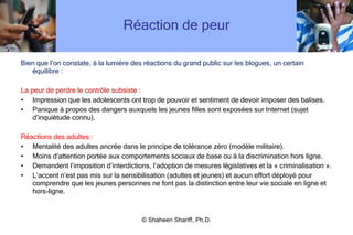 Réaction de peur Bien que l ’ on constate, à la lumière des réactions du grand public sur les blogues, un certain équilibre : La peur de perdre le contrôle subsiste : Impression que les adolescents ont trop de pouvoir et sentiment de devoir imposer des balises.  Panique à propos des dangers auxquels les jeunes filles sont exposées sur Internet (sujet d ’ inquiétude connu). Réactions des adultes : Mentalité des adultes ancrée dans le principe de tolérance zéro (modèle militaire).  Moins d ’ attention portée aux comportements sociaux de base ou à la discrimination hors ligne.  Demandent l ’ imposition d ’ interdictions, l ’ adoption de mesures législatives et la « criminalisation ». L ’ accent n ’ est pas mis sur la sensibilisation (adultes et jeunes) et aucun effort déployé pour comprendre que les jeunes personnes ne font pas la distinction entre leur vie sociale en ligne et hors-ligne. © Shaheen Shariff, Ph.D. 