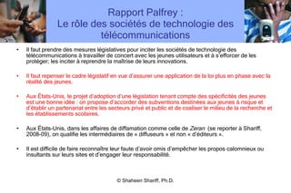 Rapport Palfrey : Le rôle des sociétés de technologie des télécommunications Il faut prendre des mesures législatives pour inciter les sociétés de technologie des télécommunications à travailler de concert avec les jeunes utilisateurs et à s ’ efforcer de les protéger; les inciter à reprendre la maîtrise de leurs innovations. Il faut repenser le cadre législatif en vue d ’ assurer une application de la loi plus en phase avec la réalité des jeunes.  Aux États-Unis, le projet d ’ adoption d ’ une législation tenant compte des spécificités des jeunes est une bonne idée : on propose d ’ accorder des subventions destinées aux jeunes à risque et d ’ établir un partenariat entre les secteurs privé et public et de coaliser le milieu de la recherche et les établissements scolaires. Aux États-Unis, dans les affaires de diffamation comme celle de  Zeran   (se reporter à Shariff, 2008-09), on qualifie les intermédiaires de « diffuseurs » et non « d ’ éditeurs ». Il est difficile de faire reconnaître leur faute d ’ avoir omis d ’ empêcher les propos calomnieux ou insultants sur leurs sites et d ’ engager leur responsabilité. © Shaheen Shariff, Ph.D. 