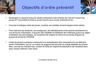 Objectifs d ’ ordre préventif Développer la capacité (chez les adultes intéressés et les enfants) de mesurer l ’ impact des propos ET reconnaître la limite à ne pas franchir pour ne pas enfreindre la loi. Favoriser le dialogue entre les jeunes, la police, les sociétés de technologies et les médias. Faire intervenir les étudiants, les enseignants, les bibliothécaires et les parents directement en vue de fournir l ’ information, d ’ acquérir des habiletés et d ’ élaborer des méthodes quant aux règles d ’ utilisation des technologies, de conduite et de respect du droit à la vie privée (Rapport du groupe de travail de l ’ ACSAQ). Inviter les jeunes à participer activement à la sensibilisation des camarades et à se défendre contre l ’ intimidation, par ex. au moyen de programmes de prise en charge destinés aux jeunes filles, Journée du chandail rose, soutien de l ’ État de Virginie-Occidentale et de Facebook dans deux causes relatives à des raves. © Shaheen Shariff, Ph.D. 