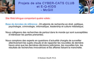 Projets de site CYBER-CATS CLUB  et E-Q-KIDS  - McGill Site Web bilingue comportant quatre volets : Base de données de référence  – 24 adjoints de recherche en droit, politique, psychologie, criminologie, informatique, leadership et culture médiatique; Nous colligeons des recherches de partout dans le monde qui sont susceptibles d ’ intéresser les parties prenantes; Nous comptons des experts en questions d ’ actualité chargés de surveiller attentivement les sujets chauds et de rapporter les nouvelles de dernière heure ainsi que les dernières décisions judiciaires, les nouvelles lois, les résultats de recherches innovatrices et les affaires faisant la manchette. © Shaheen Shariff, Ph.D. 