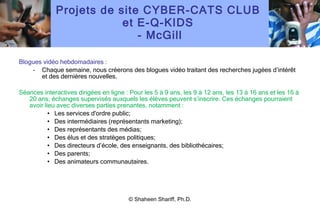 Projets de site CYBER-CATS CLUB  et E-Q-KIDS  - McGill Blogues vidéo hebdomadaires : Chaque semaine, nous créerons des blogues vidéo traitant des recherches jugées d ’ intérêt et des dernières nouvelles. Séances interactives dirigées en ligne : Pour les 5 à 9 ans, les 9 à 12 ans, les 13 à 16 ans et les 16 à 20 ans; échanges supervisés auxquels les élèves peuvent s ’ inscrire. Ces échanges pourraient avoir lieu avec diverses parties prenantes, notamment : Les services d'ordre public; Des intermédiaires (représentants marketing); Des représentants des médias; Des élus et des stratèges politiques; Des directeurs d ’ école, des enseignants, des bibliothécaires; Des parents; Des animateurs communautaires. Recherche qualitative : -  16 capsules visant à aider les enfants et les adolescents à résoudre les dilemmes moraux soulevés par Internet, le droit au respect de la vie privée, les plaisanteries, les torts causés, le sextage, la discrimination, l ’ intimidation, etc. – Les capsules pourraient également servir pour les séances en ligne. NÉCESSITÉ D ’ INVITER DES ÉCOLES DE PARTOUT AU CANADA À PARTICIPER © Shaheen Shariff, Ph.D. 