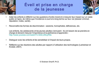 Éveil et prise en charge  de la jeunesse Aider les enfants à réfléchir sur les questions d ’ ordre moral et à mesurer leur impact sur un vaste public en ligne, de même que l ’ incidence à court et à long terme sur leur vie (dossier criminel, réputation, notes, santé). Reconnaître les formes de discrimination – sexisme, homophobie, déficiences, etc. Les enfants, les adolescents et les jeunes adultes s ’ ennuient – ils ont besoin de se prendre en charge et doivent mesurer l ’ importance et la pertinence d ’ apprendre :  http://www.youtube.com/watch?v=dGCJ46vyR9o Dialoguer avec les enfants et les sensibiliser à l ’ impact de leurs propos. Réfléchir sur les réactions des adultes par rapport à l ’ utilisation des technologies (Lankshear et Knobel, 2007). © Shaheen Shariff, Ph.D. 
