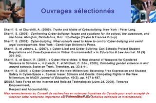 Ouvrages sélectionnés Shariff, S. et Churchill, A. (2009).  Truths and Myths of Cyberbullying . New York : Peter Lang. Shariff, S. (2009).  Confronting Cyber-bullying: Issues and solutions for the school, the classroom, and the home.  Abington, Oxfordshire, R-U : Routledge (Taylor & Frances Group)  Shariff, S. (2008).  Cyber-bullying: What schools need to know to control Cyber-bullying and avoid legal consequences.  New York : Cambridge University Press.  Shariff, S. et Johnny, L. (2007), « Cyber-Libel and Cyber-Bullying: Can Schools Protect Student Reputations and Free-Expression in Virtual Environments? » in  Education & Law Journal . 16 (3) 307-342. Shariff, S. et Gouin, R. (2006), « Cyber-Hierarchies: A New Arsenal of Weapons for Gendered Violence in Schools », in (Leach, F. et Mitchell, C. Eds., 2006),  Combating gender violence in and around schools.  Stoke on Trent. Trentham. pp. 33 à 41. Shariff, S. (2005) « Cyber-Dilemmas in the New Millennium: Balancing Free Expression and Student Safety in Cyber-Space », Special Issue: Schools and Courts: Competing Rights in the New Millennium, in  McGill Journal of Education.  40(3), pp. 467 à 487. QESBA Task Force on the Internet and Related Technologies (June 28, 2008). Towards Empowerment, Respect and Accountability.  Mes remerciements au Conseil de recherches en sciences humaines du Canada pour avoir accepté de financer cette recherche importante sur l ’ intimidation aux échelles nationale et internationale. © Shaheen Shariff, Ph.D. 