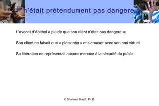 Il n ’ était prétendument pas dangereux L ’ avocat d ’ Abitbol a plaidé que son client n ’ était pas dangereux  Son client ne faisait que « plaisanter » et s ’ amuser avec son ami virtuel Sa libération ne représentait aucune menace à la sécurité du public © Shaheen Shariff, Ph.D. 