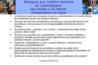 Naviguer aux confins imprécis  du cyberespace : les limites à la liberté  d ’ expression en ligne La tolérance tacite des entreprises envers la cyberintimidation et d ’ autres formes de harcèlement exerce une certaine influence. Aux yeux de la loi, les intermédiaires commerciaux sont des diffuseurs et non des éditeurs, c ’ est pourquoi ils ont la responsabilité minimale de retirer le contenu. De quelle sphère, « publique » ou « privée », l ’ expression des idées et des opinions relève-t-elle? Qu ’ est-ce qui constitue une « plaisanterie » et des « menaces véritables » (préjudice véritable pouvant être évalué objectivement par opposition à un préjudice ressenti, qui est subjectif)? Quand les « plaisanteries » ou les « propos fallacieux » deviennent-ils calomnieux (cyberdiffamation)? Quelles sont les limites de la surveillance à exercer et quelle est la responsabilité de l ’ établissement scolaire à l ’ égard des gestes d ’ intimidation en ligne entre les élèves hors des murs de l ’ école? Quelle est la place de la loi et quel est le rôle de sensibilisation de la police? © Shaheen Shariff, Ph.D. 
