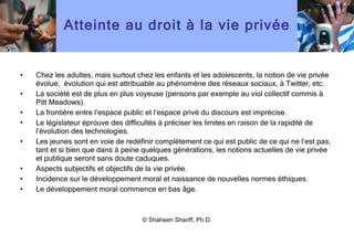 Atteinte au droit à la vie privée Chez les adultes, mais surtout chez les enfants et les adolescents, la notion de vie privée évolue,  évolution qui est attribuable au phénomène des réseaux sociaux, à Twitter, etc. La société est de plus en plus voyeuse (pensons par exemple au viol collectif commis à Pitt Meadows). La frontière entre l ’ espace public et l ’ espace privé du discours est imprécise. Le législateur éprouve des difficultés à préciser les limites en raison de la rapidité de l ’ évolution des technologies. Les jeunes sont en voie de redéfinir complètement ce qui est public de ce qui ne l ’ est pas, tant et si bien que dans à peine quelques générations, les notions actuelles de vie privée et publique seront sans doute caduques. Aspects subjectifs et objectifs de la vie privée. Incidence sur le développement moral et naissance de nouvelles normes éthiques. Le développement moral commence en bas âge. © Shaheen Shariff, Ph.D. 
