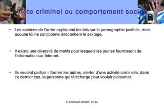 Acte criminel ou comportement social Les services de l ’ ordre appliquent les lois sur la pornographie juvénile, mais aucune loi ne sanctionne directement le sextage. Il existe une diversité de motifs pour lesquels les jeunes fournissent de l ’ information sur Internet. Ils veulent parfois informer les autres, alerter d ’ une activité criminelle; dans ce dernier cas, la personne qui télécharge peut vouloir plaisanter. © Shaheen Shariff, Ph.D. 