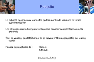 Publicité La publicité destinée aux jeunes fait parfois montre de tolérance envers la cyberintimidation Les stratèges du marketing doivent prendre conscience de l ’ influence qu ’ ils exercent Tout en vendant des téléphones, ils se doivent d ’ être responsables sur le plan social Pensez aux publicités de :  Rogers   T-Mobile © Shaheen Shariff, Ph.D. 