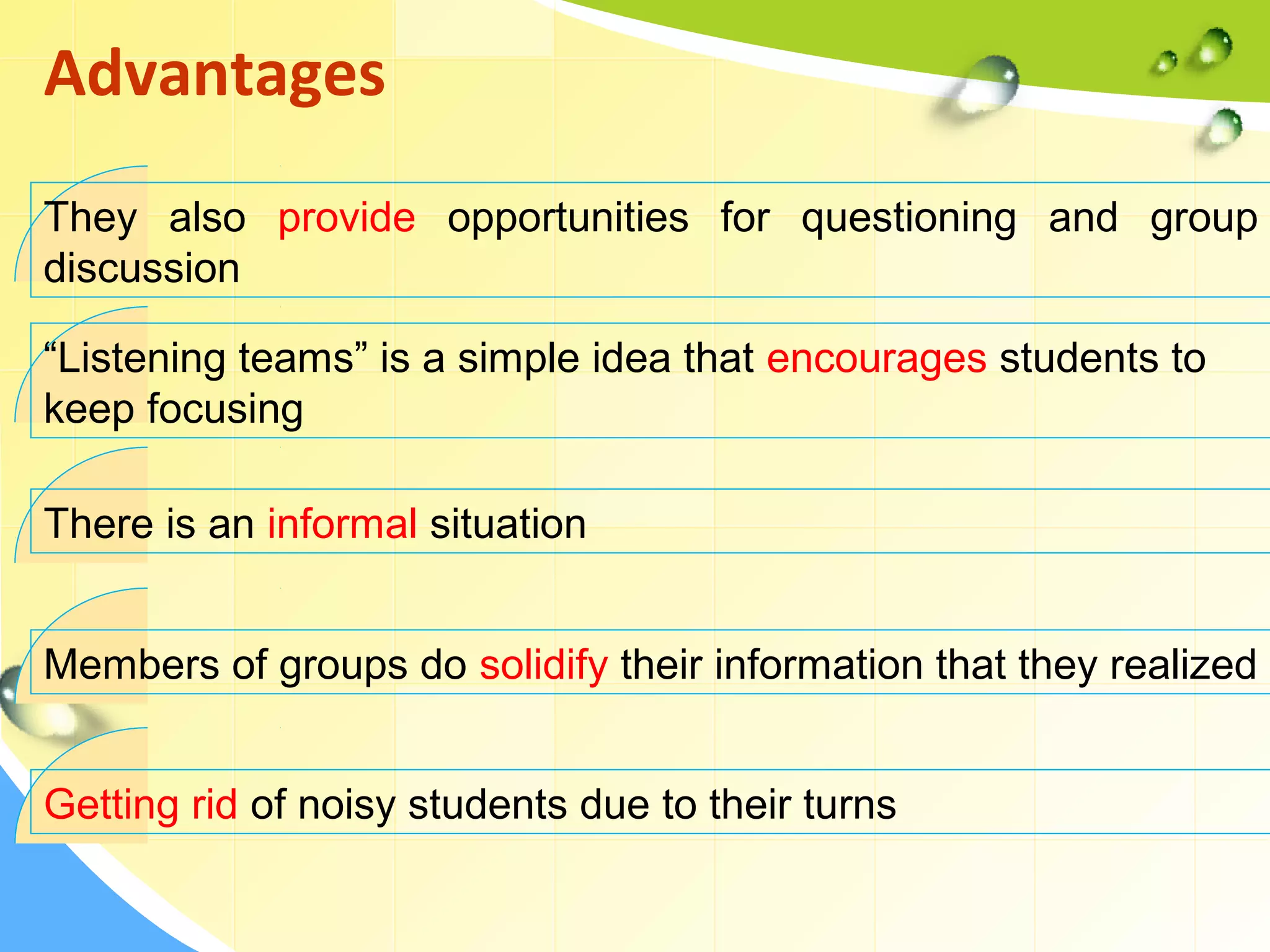 They also provide opportunities for questioning and group
discussion
Advantages
“Listening teams” is a simple idea that encourages students to
keep focusing
There is an informal situation
Members of groups do solidify their information that they realized
Getting rid of noisy students due to their turns
 