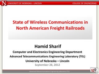 UNIVERSITY OF NEBRASKA – LINCOLN                                               COLLEGE OF ENGINEERING




    State of Wireless Communications in
      North American Freight Railroads


                           Hamid Sharif
    Computer and Electronics Engineering Department
 Advanced Telecommunications Engineering Laboratory (TEL)
                University of Nebraska – Lincoln
                           September 28, 2012

                    Advanced Telecommunications Engineering Laboratory (TEL)
 