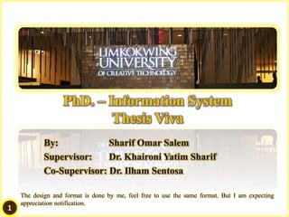 1
PhD. – Information System
Thesis Viva
By: Sharif Omar Salem
Supervisor: Dr. Khaironi Yatim Sharif
Co-Supervisor: Dr. Ilham Sentosa
1
The design and format is done by me, feel free to use the same format. But I am expecting
appreciation notification.
 