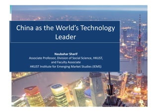HKUST	
  Ins*tute	
  for	
  Emerging	
  Market	
  Studies	
  (IEMS)	
  
China	
  as	
  the	
  World’s	
  Technology	
  
Leader	
  
Naubahar	
  Sharif	
  
Associate	
  Professor,	
  Division	
  of	
  Social	
  Science,	
  HKUST,	
  	
  
and	
  Faculty	
  Associate	
  
 