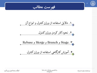 ‫جاوا‬ ‫زبان‬ ‫به‬ ‫پیشرفته‬ ‫نویسی‬‫برنامه‬
۱۳۹۵/۲/۱
2
‫صدرنژاد‬ ‫سیدمحمدمسعود‬‫گیت‬‫ورژن‬ ‫کنترل‬‫سامانه‬ ‫کارگاه‬
‫مطالب‬ ‫فهرست‬
۱‫آن‬ ‫انواع‬ ‫و‬ ‫کنترل‬‫ورژن‬ ‫از‬ ‫استفاده‬ ‫دلیل‬ .
۲.‫کنترل‬‫ورژن‬ ‫کردن‬ ‫کار‬‫نحوه‬
۳.Stage‫و‬Branch‫و‬Merge‫و‬Rebase
۴‫کنترل‬‫ورژن‬ ‫از‬ ‫استفاده‬ ‫کارگاهی‬‫آموزش‬ .
 