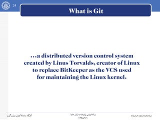 24
‫جاوا‬ ‫زبان‬ ‫به‬ ‫پیشرفته‬ ‫نویسی‬‫برنامه‬
۱۳۹۵/۲/۱
‫صدرنژاد‬ ‫سیدمحمدمسعود‬‫گیت‬‫ورژن‬ ‫کنترل‬‫سامانه‬ ‫کارگاه‬
What is Git
...a distributed version control system
created by Linus Torvalds, creator of Linux
to replace BitKeeper as the VCS used
for maintaining the Linux kernel.
 