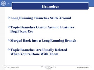 50
‫جاوا‬ ‫زبان‬ ‫به‬ ‫پیشرفته‬ ‫نویسی‬‫برنامه‬
۱۳۹۵/۲/۱
‫صدرنژاد‬ ‫سیدمحمدمسعود‬‫گیت‬‫ورژن‬ ‫کنترل‬‫سامانه‬ ‫کارگاه‬
Branches
Long Running Branches Stick Around
Topic Branches Center Around Features,
Bug Fixes, Etc
Merged Back Into a Long Running Branch
Topic Branches Are Usually Deleted
When You're Done With Them
 