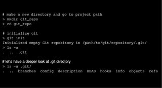 # make a new directory and go to project path
> mkdir git_repo
> cd git_repo
# initialize git
> git init
Initialized empty Git repository in /path/to/git/repository/.git/
> ls -a
. .. .git
# let's have a deeper look at .git directory
> ls -a .git/
. .. branches config description HEAD hooks info objects refs
 