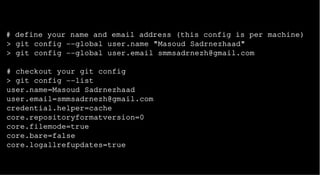 # define your name and email address (this config is per machine)
> git config --global user.name "Masoud Sadrnezhaad"
> git config --global user.email smmsadrnezh@gmail.com
# checkout your git config
> git config --list
user.name=Masoud Sadrnezhaad
user.email=smmsadrnezh@gmail.com
credential.helper=cache
core.repositoryformatversion=0
core.filemode=true
core.bare=false
core.logallrefupdates=true
 