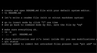 # create and open README.md file with your default system editor.
> vi README.md
# let's write a readme file (with or witout markdown syntax)
# go to insert mode by click "I" one time
# and go back to command mode by Esc. save the file by "wq"
# make sure everything ok.
> ls -a
. .. .git README.md
# check modification and it's level (slide 62) you see modifications a
> git status
nothing added to commit but untracked files present (use "git add" to
 