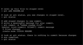 # level up this file to staged level
> git add README.md
# look at git status. you see changes in staged level.
> git status
# add staged changes to new commit.
# write a meaningful message for your commit.
> git commit -m "added readme file"
[master (root-commit) 021bd57] commit message
0 files changed
create mode 100644 README
# look at git status. there is nothing to commit because changes
# are commited.
> git status
 