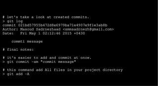 # let's take a look at created commits.
> git log
commit 021bd57955b472d8e6979ba71e4907e9f1e3ab8b
Author: Masoud Sadrnezhaad <smmsadrnezh@gmail.com>
Date: Fri May 1 02:12:46 2015 +0430
commti message
# final notes:
# it's easier to add and commit at once.
> git commit -am "commit message"
# this command add All files in your project directory
> git add -A
 