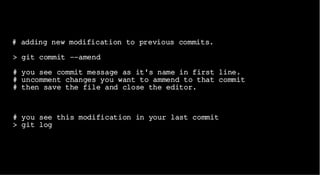 # adding new modification to previous commits.
> git commit --amend
# you see commit message as it's name in first line.
# uncomment changes you want to ammend to that commit
# then save the file and close the editor.
# you see this modification in your last commit
> git log
 